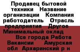 Продавец бытовой техники › Название организации ­ Компания-работодатель › Отрасль предприятия ­ Другое › Минимальный оклад ­ 25 000 - Все города Работа » Вакансии   . Амурская обл.,Архаринский р-н